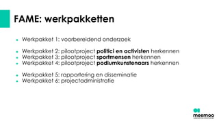 FAME: werkpakketten
● Werkpakket 1: voorbereidend onderzoek
● Werkpakket 2: pilootproject politici en activisten herkennen
● Werkpakket 3: pilootproject sportmensen herkennen
● Werkpakket 4: pilootproject podiumkunstenaars herkennen
● Werkpakket 5: rapportering en disseminatie
● Werkpakket 6: projectadministratie
 
