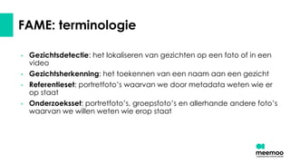 FAME: terminologie
• Gezichtsdetectie: het lokaliseren van gezichten op een foto of in een
video
• Gezichtsherkenning: het toekennen van een naam aan een gezicht
• Referentieset: portretfoto’s waarvan we door metadata weten wie er
op staat
• Onderzoeksset: portretfoto’s, groepsfoto’s en allerhande andere foto’s
waarvan we willen weten wie erop staat
 