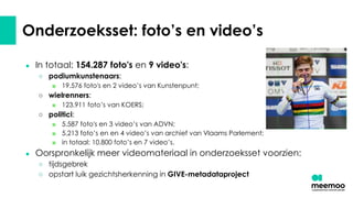 Onderzoeksset: foto’s en video’s
● In totaal: 154.287 foto's en 9 video's:
○ podiumkunstenaars:
■ 19.576 foto's en 2 video’s van Kunstenpunt;
○ wielrenners:
■ 123.911 foto’s van KOERS;
○ politici:
■ 5.587 foto's en 3 video’s van ADVN;
■ 5.213 foto’s en en 4 video’s van archief van Vlaams Parlement;
■ in totaal: 10.800 foto’s en 7 video’s.
● Oorspronkelijk meer videomateriaal in onderzoeksset voorzien:
○ tijdsgebrek
○ opstart luik gezichtsherkenning in GIVE-metadataproject
 