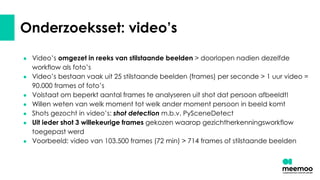 Onderzoeksset: video’s
● Video’s omgezet in reeks van stilstaande beelden > doorlopen nadien dezelfde
workflow als foto’s
● Video’s bestaan vaak uit 25 stilstaande beelden (frames) per seconde > 1 uur video =
90.000 frames of foto’s
● Volstaat om beperkt aantal frames te analyseren uit shot dat persoon afbeeldt!
● Willen weten van welk moment tot welk ander moment persoon in beeld komt
● Shots gezocht in video’s: shot detection m.b.v. PySceneDetect
● Uit ieder shot 3 willekeurige frames gekozen waarop gezichtherkenningsworkflow
toegepast werd
● Voorbeeld: video van 103.500 frames (72 min) > 714 frames of stilstaande beelden
 
