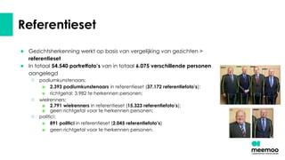 Referentieset
● Gezichtsherkenning werkt op basis van vergelijking van gezichten >
referentieset
● In totaal 54.540 portretfoto’s van in totaal 6.075 verschillende personen
aangelegd
○ podiumkunstenaars:
■ 2.393 podiumkunstenaars in referentieset (37.172 referentiefoto’s);
■ richtgetal: 3.982 te herkennen personen;
○ wielrenners:
■ 2.791 wielrenners in referentieset (15.323 referentiefoto’s);
■ geen richtgetal voor te herkennen personen;
○ politici:
■ 891 politici in referentieset (2.045 referentiefoto’s)
■ geen richtgetal voor te herkennen personen.
 