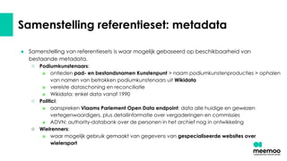 Samenstelling referentieset: metadata
● Samenstelling van referentiesets is waar mogelijk gebaseerd op beschikbaarheid van
bestaande metadata.
○ Podiumkunstenaars:
■ ontleden pad- en bestandsnamen Kunstenpunt > naam podiumkunstenproducties > ophalen
van namen van betrokken podiumkunstenaars uit Wikidata
■ vereiste dataschoning en reconciliatie
■ Wikidata: enkel data vanaf 1990
○ Politici:
■ aanspreken Vlaams Parlement Open Data endpoint: data alle huidige en gewezen
vertegenwoordigers, plus detailinformatie over vergaderingen en commissies
■ ADVN: authority-databank over de personen in het archief nog in ontwikkeling
○ Wielrenners:
■ waar mogelijk gebruik gemaakt van gegevens van gespecialiseerde websites over
wielersport
 