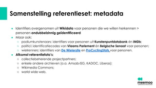 Samenstelling referentieset: metadata
● Identifiers overgenomen uit Wikidata voor personen die we willen herkennen >
personen ondubbelzinnig geïdentificeerd
● Maar ook:
○ podiumkunstenaars: identifiers voor personen uit Kunstenpuntdatabank én IMDb;
○ politici: identificatiecodes van Vlaams Parlement én Belgische Senaat voor personen;
○ wielrenners: identifiers van De Wielersite en ProCyclingStats voor personen.
● Afkomst referentiefoto’s:
○ collectiebeherende projectpartners;
○ enkele andere archieven (o.a. Amsab-ISG, KADOC, Liberas);
○ Wikimedia Commons;
○ world wide web.
 