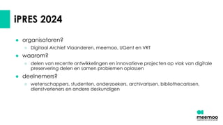 ● organisatoren?
○ Digitaal Archief Vlaanderen, meemoo, UGent en VRT
● waarom?
○ delen van recente ontwikkelingen en innovatieve projecten op vlak van digitale
preservering delen en samen problemen oplossen
● deelnemers?
○ wetenschappers, studenten, onderzoekers, archivarissen, bibliothecarissen,
dienstverleners en andere deskundigen
iPRES 2024
 