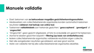 Manuele validatie
● Doel: bekomen van zo betrouwbaar mogelijke gezichtsherkenningsresultaten.
● Medewerkers van collectiebeherende organisaties konden automatisch bekomen
resultaten valideren met behulp van online tool.
● Toekennen validatielabels aan herkende gezichten: ‘geaccepteerd’, ‘geweigerd’ of
‘ongeschikt’.
● ‘Ongeschikt’: geen gezicht afgebeeld, of foto te onduidelijk om gezicht te herkennen.
● Aantal te labelen gezichten beperkt > filtering (op basis van similariteitsscore)
● Iedere collectiebeherende organisaties valideerde resultaten eigen collectie.
● Niet alle aangeboden resultaten gevalideerd, wel zeer groot aantal.
● Mate van validatie niet bij alle collectiebeherende organisaties dezelfde.
 
