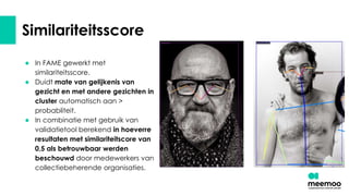 Similariteitsscore
● In FAME gewerkt met
similariteitsscore.
● Duidt mate van gelijkenis van
gezicht en met andere gezichten in
cluster automatisch aan >
probabliteit.
● In combinatie met gebruik van
validatietool berekend in hoeverre
resultaten met similariteitscore van
0,5 als betrouwbaar werden
beschouwd door medewerkers van
collectiebeherende organisaties.
 