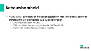 Betrouwbaarheid
● Vaststelling: automatisch herkende gezichten met similariteitsscore van
minstens 0,5 zijn gemiddeld 93,6 % betrouwbaar:
○ Kunstenpunten: idem > 93,6%;
○ KOERS en ADVN: hoger > respectievelijk 94,8% en 99,8%;
○ Archief van Vlaams Parlement: lager > 82,7%.
 