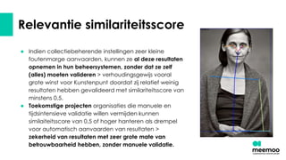 Relevantie similariteitsscore
● Indien collectiebeherende instellingen zeer kleine
foutenmarge aanvaarden, kunnen ze al deze resultaten
opnemen in hun beheersystemen, zonder dat ze zelf
(alles) moeten valideren > verhoudingsgewijs vooral
grote winst voor Kunstenpunt doordat zij relatief weinig
resultaten hebben gevalideerd met similariteitsscore van
minstens 0,5.
● Toekomstige projecten organisaties die manuele en
tijdsintensieve validatie willen vermijden kunnen
similaiteitsscore van 0,5 of hoger hanteren als drempel
voor automatisch aanvaarden van resultaten >
zekerheid van resultaten met zeer grote mate van
betrouwbaarheid hebben, zonder manuele validatie.
 