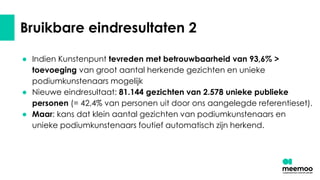 Bruikbare eindresultaten 2
● Indien Kunstenpunt tevreden met betrouwbaarheid van 93,6% >
toevoeging van groot aantal herkende gezichten en unieke
podiumkunstenaars mogelijk
● Nieuwe eindresultaat: 81.144 gezichten van 2.578 unieke publieke
personen (= 42,4% van personen uit door ons aangelegde referentieset).
● Maar: kans dat klein aantal gezichten van podiumkunstenaars en
unieke podiumkunstenaars foutief automatisch zijn herkend.
 