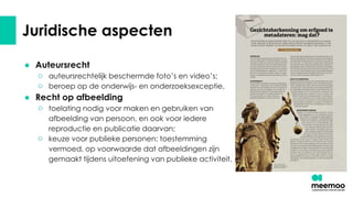 Juridische aspecten
● Auteursrecht
○ auteursrechtelijk beschermde foto’s en video’s;
○ beroep op de onderwijs- en onderzoeksexceptie.
● Recht op afbeelding
○ toelating nodig voor maken en gebruiken van
afbeelding van persoon, en ook voor iedere
reproductie en publicatie daarvan;
○ keuze voor publieke personen: toestemming
vermoed, op voorwaarde dat afbeeldingen zijn
gemaakt tijdens uitoefening van publieke activiteit.
 