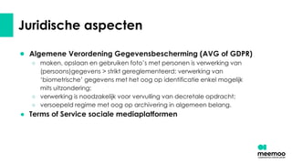 Juridische aspecten
● Algemene Verordening Gegevensbescherming (AVG of GDPR)
○ maken, opslaan en gebruiken foto’s met personen is verwerking van
(persoons)gegevens > strikt gereglementeerd: verwerking van
‘biometrische’ gegevens met het oog op identificatie enkel mogelijk
mits uitzondering;
○ verwerking is noodzakelijk voor vervulling van decretale opdracht;
○ versoepeld regime met oog op archivering in algemeen belang.
● Terms of Service sociale mediaplatformen
 