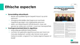 Ethische aspecten
● Samenstelling referentiesets
○ keuze voor publieke figuren beperkt impact op privé-
personen;
○ afweging uiteindelijke doel tegenover eventuele
negatieve gevolgen voor afgebeelde personen;
○ delen van referentiesets? efficiëntiewinst, maar ook
gevaar op verlies aan controle > nood aan beroepsethiek.
● Vooringenomenheid (bias) in algoritmes
○ zorgvuldig gecreëerde referentiesets;
○ controle van gebruikte algoritme op bias aan hand van
manuele steekproef: worden alle mensen even goed
herkend worden, ongeacht hun fysieke eigenschappen of
kledij?
 