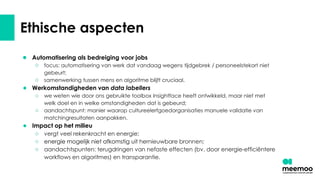 Ethische aspecten
● Automatisering als bedreiging voor jobs
○ focus: automatisering van werk dat vandaag wegens tijdgebrek / personeelstekort niet
gebeurt;
○ samenwerking tussen mens en algoritme blijft cruciaal.
● Werkomstandigheden van data labellers
○ we weten wie door ons gebruikte toolbox Insightface heeft ontwikkeld, maar niet met
welk doel en in welke omstandigheden dat is gebeurd;
○ aandachtspunt: manier waarop cultureelerfgoedorganisaties manuele validatie van
matchingresultaten aanpakken.
● Impact op het milieu
○ vergt veel rekenkracht en energie;
○ energie mogelijk niet afkomstig uit hernieuwbare bronnen;
○ aandachtspunten: terugdringen van nefaste effecten (bv. door energie-efficiëntere
workflows en algoritmes) en transparantie.
 