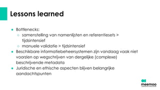 Lessons learned
● Bottlenecks:
○ samenstelling van namenlijsten en referentiesets >
tijdsintensief
○ manuele validatie > tijdsintensief
● Beschikbare informatiebeheersystemen zijn vandaag vaak niet
voorzien op wegschrijven van dergelijke (complexe)
beschrijvende metadata
● Juridische en ethische aspecten blijven belangrijke
aandachtspunten
 