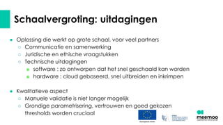 Schaalvergroting: uitdagingen
● Oplossing die werkt op grote schaal, voor veel partners
○ Communicatie en samenwerking
○ Juridische en ethische vraagstukken
○ Technische uitdagingen
■ software : zo ontworpen dat het snel geschaald kan worden
■ hardware : cloud gebaseerd, snel uitbreiden en inkrimpen
● Kwalitatieve aspect
○ Manuele validatie is niet langer mogelijk
○ Grondige parametrisering, vertrouwen en goed gekozen
thresholds worden cruciaal
 