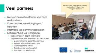 Veel partners
● We werken met materiaal van heel
veel partners
● Vaak ook nieuwe uitdagingen /
inzichten
● Informatie via communicatieplan
● Betrokkenheid via werkgroep
○ krijgen meer in-depth informatie
○ bepalen mee wat we doen en niet doen
■ parametrisering gezichtsherkenning
■ beheer referentieset gezichten
■ workshops rond ethiek
■ feedback op functionaliteit
■ feedback op wireframes
Brede oproep naar alle 120 partners,
uiteindelijk +/- 10 partners
vertegenwoordigd.
 