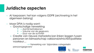 Juridische aspecten
• AI toepassen: het kan volgens GDPR (archivering in het
algemeen belang)
• Maar DPIA is nodig want:
• Grootschalige verwerking
• → Aantal betrokkenen
• → Volume van de gegevens
• → Duur van de activiteit
• Creatie van nieuwe metadata kan linken leggen tussen
personen en lidmaatschap vakbond/etniciteit/politieke
voorkeur…
→ Verwerking van ‘bijzondere categorieën
persoonsgegevens’
 