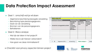 Data Protection Impact Assessment
● Deel 1 : omschrijf wat je wil doen
○ Algemene beschrijving beoogde verwerking
○ Beschrijving type persoonsgegevens
○ Doel van de verwerking
○ Bronnen van de persoonsgegevens
○ Betrokkenen
● Deel 2 : Risico analyse
○ Wat zijn de taken in het project?
○ Welke risico's zijn hieraan verbonden?
○ Hoe gaan we deze minimaliseren?
⇒ Checklist voor privacy aspecten binnen project
 