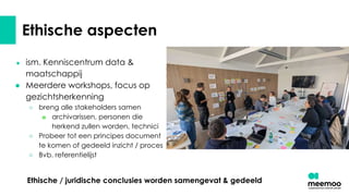 Ethische aspecten
● ism. Kenniscentrum data &
maatschappij
● Meerdere workshops, focus op
gezichtsherkenning
○ breng alle stakeholders samen
■ archivarissen, personen die
herkend zullen worden, technici
○ Probeer tot een principes document
te komen of gedeeld inzicht / proces
○ Bvb. referentielijst
Ethische / juridische conclusies worden samengevat & gedeeld
 