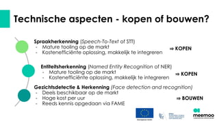 Technische aspecten - kopen of bouwen?
Spraakherkenning (Speech-To-Text of STT)
- Mature tooling op de markt
- Kostenefficiënte oplossing, makkelijk te integreren
Entiteitsherkenning (Named Entity Recognition of NER)
- Mature tooling op de markt
- Kostenefficiënte oplossing, makkelijk te integreren
Gezichtsdetectie & Herkenning (Face detection and recognition)
- Deels beschikbaar op de markt
- Hoge kost per uur
- Reeds kennis opgedaan via FAME
⇒ KOPEN
⇒ KOPEN
⇒ BOUWEN
 