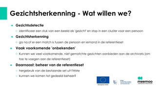 ● Gezichtsdetectie
○ identificeer een stuk van een beeld als 'gezicht' en stop in een cluster voor een persoon
● Gezichtsherkenning
○ ga na of er een match is tussen de persoon en iemand in de referentieset
● Vaak voorkomende 'onbekenden'
○ Kunnen we veel voorkomende, niet gematchte gezichten aanbieden aan de archivaris (om
toe te voegen aan de referentieset)
● Daarnaast: beheer van de referentieset
○ hergebruik van de bestaande set uit FAMe
○ kunnen we komen tot gedeeld beheer?
Gezichtsherkenning - Wat willen we?
 