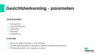 Gezichtsherkenning - parameters
Gezichtskwaliteit
● Box-grootte
● Pose (landmarks)
● Belichting
● Blurriness
● Confidence
Schermtijd
● Duur van gezicht binnen 1 shot (tracker)
● Aantal keer dat gezicht terugkomt (aantal trackers per persoon)
● Totale schermtijd van 1 persoon in video
 