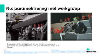 Nu: parametrisering met werkgroep
Oranje gezichten komen te kort voor (bv. kort shot binnen reportage);
gezichten in de achtergrond leveren vaak geen metadata op omdat ze te
klein zijn
05:48
http://give-face-
qas.private.cloud.meemoo.be/task_results/baba7b5ef1d2459180c2ea8fffa49d02cf2aed7b29ba41758f43c7e1eae
457a1b6a6377d6b4d4e2c8b032c69a4597bbc_af862059c93c6475d5320919c7c48b7d
2:00 http://give-face-
qas.private.cloud.meemoo.be/task_results/99496d03b4904e1fa23c6b0a203d36db8651dc32f64049bb995ffd93d
bc395c28cb9a1f48db84a5c9b10192aba6e9d2c_af862059c93c6475d5320919c7c48b7d
 