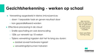 Gezichtsherkenning - werken op schaal
● Verwerking opgedeeld in kleine (micro)services
○ doen 1 bepaalde taak en geven resultaat door
○ kan geparallelliseerd worden
● Effectieve processing in de cloud
○ Snelle opschaling en ook downscaling
○ 120k uur verwerkt op 10 weken
○ Tijdens verwerking ingezien dat het te lang zou duren:
■ dubbel zoveel hardware ingezet
■ verwerkingstijd kunnen halveren
Alle machine
learning algoritmes
die we gebruikten
zijn open source,
voorgetrainde
modellen.
Geen specifieke
training nodig.
 