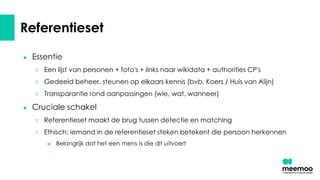 Referentieset
● Essentie
○ Een lijst van personen + foto's + links naar wikidata + authorities CP's
○ Gedeeld beheer, steunen op elkaars kennis (bvb. Koers / Huis van Alijn)
○ Transparantie rond aanpassingen (wie, wat, wanneer)
● Cruciale schakel
○ Referentieset maakt de brug tussen detectie en matching
○ Ethisch: iemand in de referentieset steken betekent die persoon herkennen
■ Belangrijk dat het een mens is die dit uitvoert
 