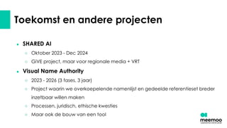 Toekomst en andere projecten
● SHARED AI
○ Oktober 2023 - Dec 2024
○ GiVE project, maar voor regionale media + VRT
● Visual Name Authority
○ 2023 - 2026 (3 fases, 3 jaar)
○ Project waarin we overkoepelende namenlijst en gedeelde referentieset breder
inzetbaar willen maken
○ Processen, juridisch, ethische kwesties
○ Maar ook de bouw van een tool
 