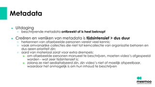 Metadata
● Uitdaging
○ beschrijvende metadata ontbreekt of is heel beknopt
● Creëren en verrijken van metadata is tijdsintensief > dus duur
○ herkennen van afgebeelde personen vereist veel kennis;
○ vaak omvangrijke collecties die niet tot kerncollectie van organisatie behoren en
dus geen prioriteit zijn;
○ aard van materiaal zorgt voor extra drempels:
■ om afgebeelde personen manueel te beschrijven, moeten video’s afgespeeld
worden - wat zeer tijdsintensief is;
■ zolang ze niet gedigitaliseerd zijn, zijn video’s niet of moeilijk afspeelbaar,
waardoor het onmogelijk is om hun inhoud te beschrijven
 