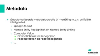 Metadata
● Geautomatiseerde metadatacreatie of - verrijking m.b.v. artificiële
intelligentie?
○ Speech-to-Text
○ Named Entity Recognition en Named Entity Linking
○ Computer Vision
■ Optical Character Recognition
■ Face Detection en Face Recognition
○ ...
 