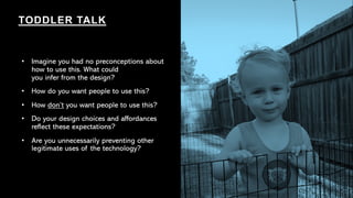 • Imagine you had no preconceptions about
how to use this. What could
you infer from the design?
• How do you want people to use this?
• How don’t you want people to use this?
• Do your design choices and affordances
reflect these expectations?
• Are you unnecessarily preventing other
legitimate uses of the technology?
TODDLER TALK
 