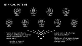 ETHICAL TOTEMS
• Teams, or people in teams,
champion and safeguard a certain
ethical viewpoint or a certain
ethical theory
• Can also be done with
ethical stakeholders
• Assists team in developing a
reflective equilibrium
• Challenges ethical biases through
conscious acknowledgement of
different lenses
 