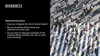 Seeing the full picture
• Have you mitigated the risk of ethical biases?
• Do you all resolve ethical issues and
dilemmas the same way?
• Do you have an adequate stocktake of the
potential effects, benefits and uses of what
you’re building?
DIVERSITY
 