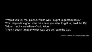 “Would you tell me, please, which way I ought to go from here?'
'That depends a good deal on where you want to get to,' said the Cat.
'I don't much care where -' said Alice.
'Then it doesn't matter which way you go,' said the Cat.
– LEWIS CARROL, ALICE IN WONDERLAND
 