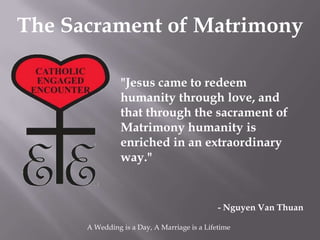 The Sacrament of Matrimony

                "Jesus came to redeem
                humanity through love, and
                that through the sacrament of
                Matrimony humanity is
                enriched in an extraordinary
                way."


                                              - Nguyen Van Thuan

      A Wedding is a Day, A Marriage is a Lifetime
 