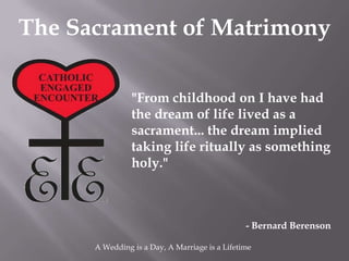 The Sacrament of Matrimony

                "From childhood on I have had
                the dream of life lived as a
                sacrament... the dream implied
                taking life ritually as something
                holy."



                                                - Bernard Berenson

      A Wedding is a Day, A Marriage is a Lifetime
 