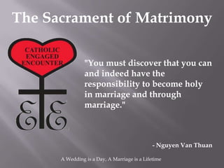 The Sacrament of Matrimony

                "You must discover that you can
                and indeed have the
                responsibility to become holy
                in marriage and through
                marriage."



                                              - Nguyen Van Thuan

      A Wedding is a Day, A Marriage is a Lifetime
 