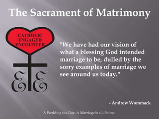 The Sacrament of Matrimony

                "We have had our vision of
                what a blessing God intended
                marriage to be, dulled by the
                sorry examples of marriage we
                see around us today."



                                              - Andrew Wommack

      A Wedding is a Day, A Marriage is a Lifetime
 