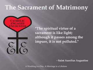 The Sacrament of Matrimony


                "The spiritual virtue of a
                sacrament is like light;
                although it passes among the
                impure, it is not polluted."




                                       - Saint Aurelius Augustine

      A Wedding is a Day, A Marriage is a Lifetime
 