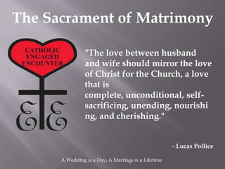The Sacrament of Matrimony

                "The love between husband
                and wife should mirror the love
                of Christ for the Church, a love
                that is
                complete, unconditional, self-
                sacrificing, unending, nourishi
                ng, and cherishing."


                                                     - Lucas Pollice

      A Wedding is a Day, A Marriage is a Lifetime
 