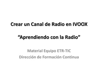 Crear un Canal de Radio en IVOOX
“Aprendiendo con la Radio”
Material Equipo ETR-TIC
Dirección de Formación Continua
 