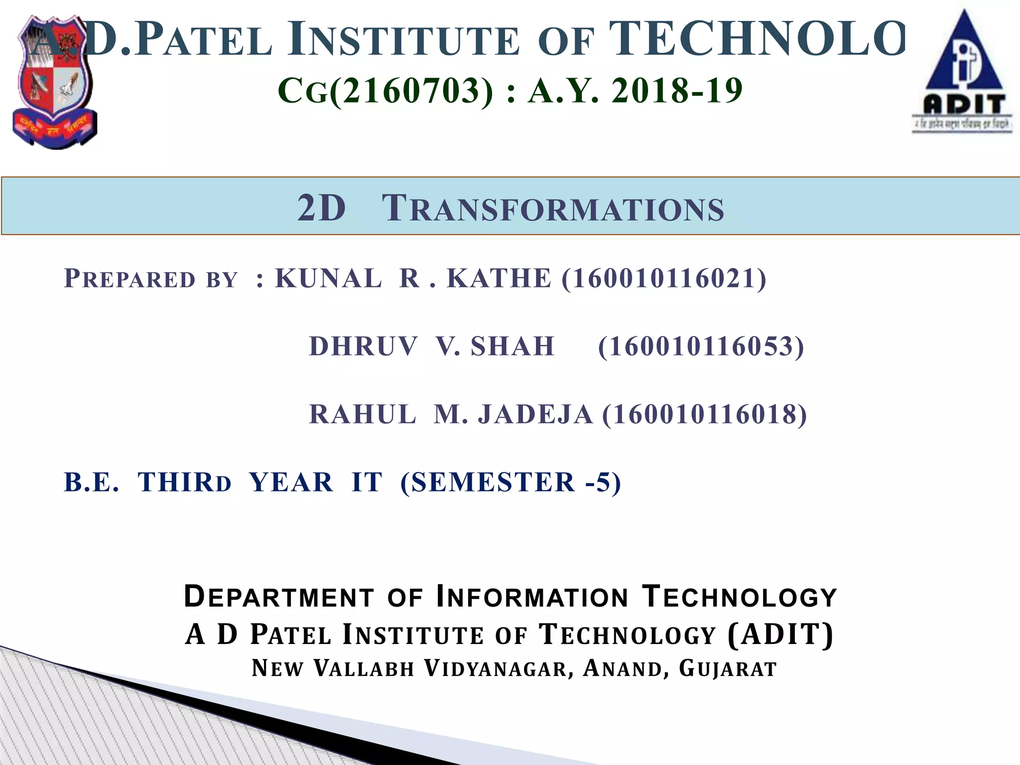 2D TRANSFORMATIONS
A.D.PATEL INSTITUTE OF TECHNOLOGY
CG(2160703) : A.Y. 2018-19
DEPARTMENT OF INFORMATION TECHNOLOGY
A D PATEL INSTITUTE OF TECHNOLOGY (ADIT)
NEW VALLABH VIDYANAGAR, ANAND, GUJARAT
PREPARED BY : KUNAL R . KATHE (160010116021)
DHRUV V. SHAH (160010116053)
RAHUL M. JADEJA (160010116018)
B.E. THIRD YEAR IT (SEMESTER -5)
 