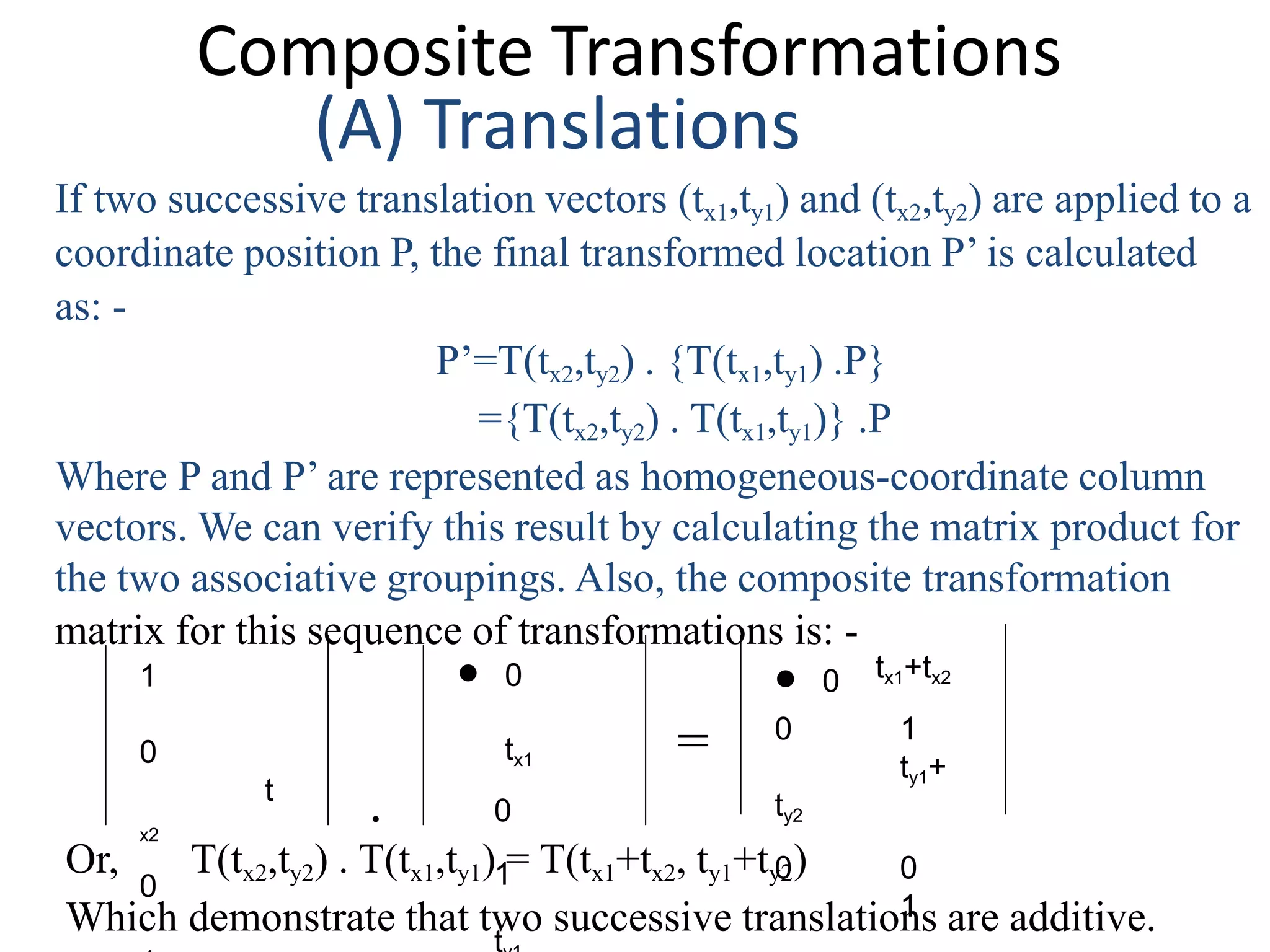 Composite Transformations
(A) Translations
If two successive translation vectors (tx1,ty1) and (tx2,ty2) are applied to a
coordinate position P, the final transformed location P’ is calculated
as: -
P’=T(tx2,ty2) . {T(tx1,ty1) .P}
={T(tx2,ty2) . T(tx1,ty1)} .P
Where P and P’ are represented as homogeneous-coordinate column
vectors. We can verify this result by calculating the matrix product for
the two associative groupings. Also, the composite transformation
matrix for this sequence of transformations is: -
1
0
t
x2
0
 0 tx1+tx2
0 1
ty1+
ty2
0 0
1
 0
tx1
. 0
1
t
=
Or, T(tx2,ty2) . T(tx1,ty1) = T(tx1+tx2, ty1+ty2)
Which demonstrate that two successive translations are additive.
 