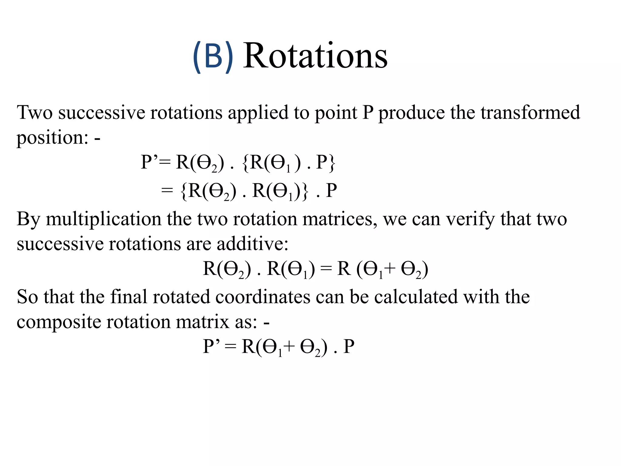 (B) Rotations
Two successive rotations applied to point P produce the transformed
position: -
P’= R(Ө2) . {R(Ө1 ) . P}
= {R(Ө2) . R(Ө1)} . P
By multiplication the two rotation matrices, we can verify that two
successive rotations are additive:
R(Ө2) . R(Ө1) = R (Ө1+ Ө2)
So that the final rotated coordinates can be calculated with the
composite rotation matrix as: -
P’ = R(Ө1+ Ө2) . P
 