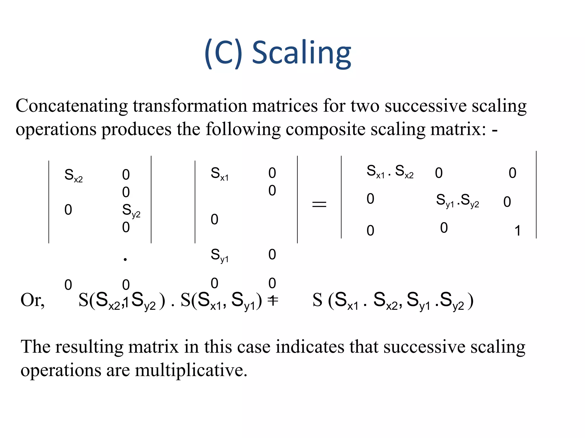 (C) Scaling
Concatenating transformation matrices for two successive scaling
operations produces the following composite scaling matrix: -
Sx2 0
0
0 Sy2
0
.
0 0
1
=
Sx1 0
0
0
Sy1 0
0 0
1
Sx1 . Sx2
0
0
0
Sy1 .Sy2
0
0
0
1
Or, S(Sx2, Sy2 ) . S(Sx1, Sy1) = S (Sx1 . Sx2, Sy1 .Sy2 )
The resulting matrix in this case indicates that successive scaling
operations are multiplicative.
 