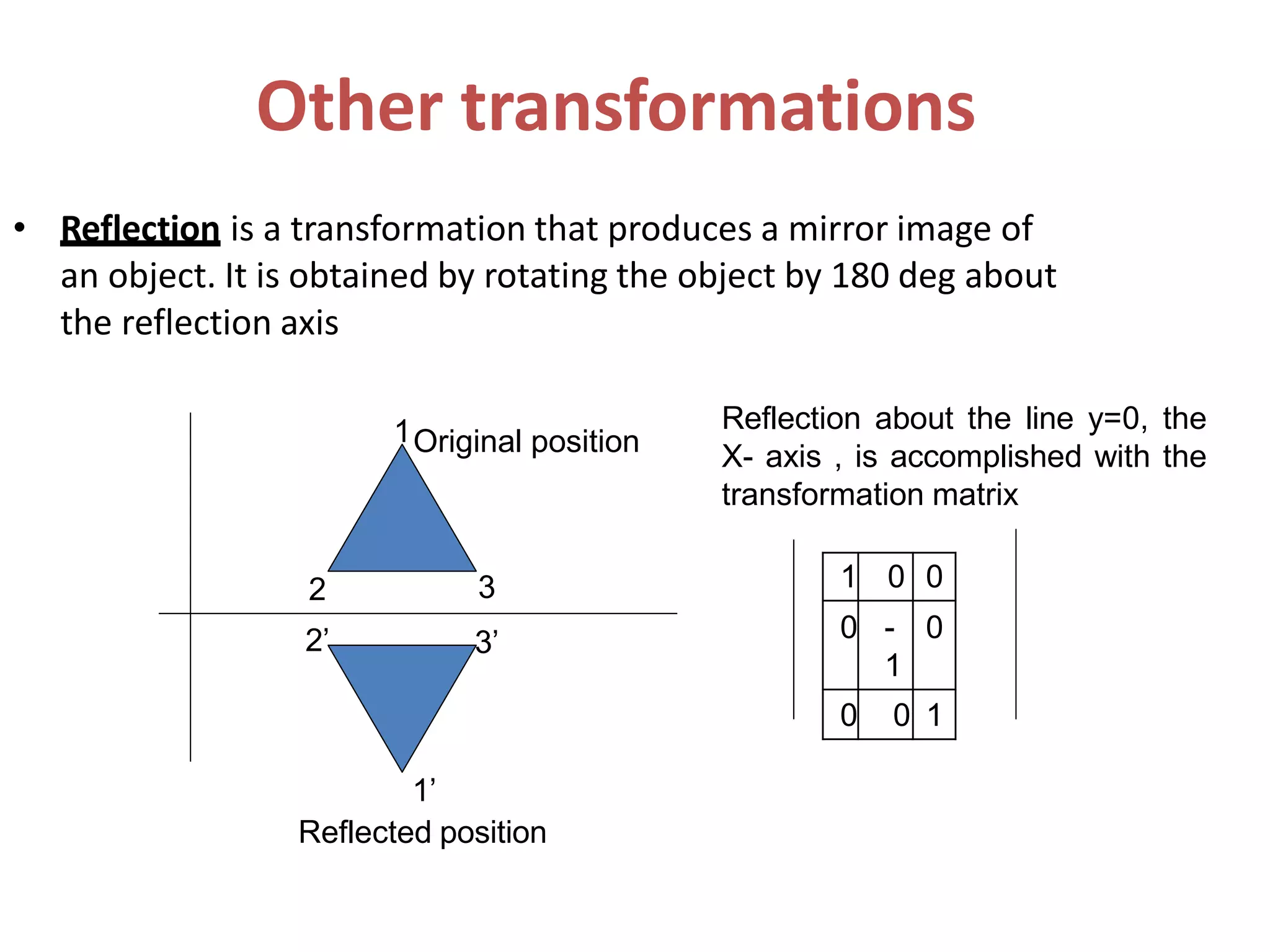 Other transformations
• Reflection is a transformation that produces a mirror image of
an object. It is obtained by rotating the object by 180 deg about
the reflection axis
2 3
3’2’
1Original position
1’
Reflected position
Reflection about the line y=0, the
X- axis , is accomplished with the
transformation matrix
1 0 0
0 -
1
0
0 0 1
 