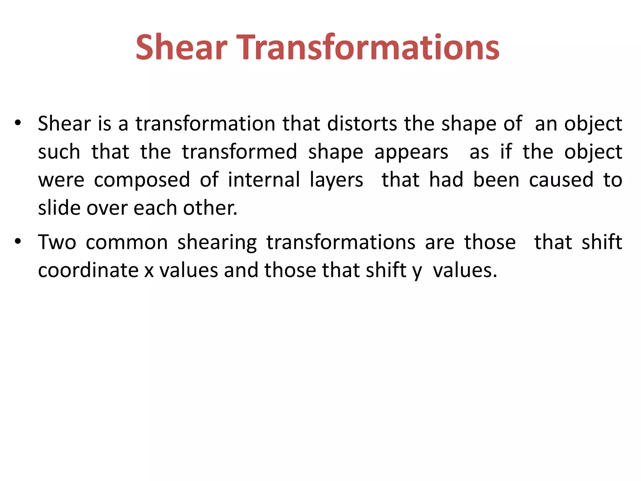 Shear Transformations
• Shear is a transformation that distorts the shape of an object
such that the transformed shape appears as if the object
were composed of internal layers that had been caused to
slide over each other.
• Two common shearing transformations are those that shift
coordinate x values and those that shift y values.
 