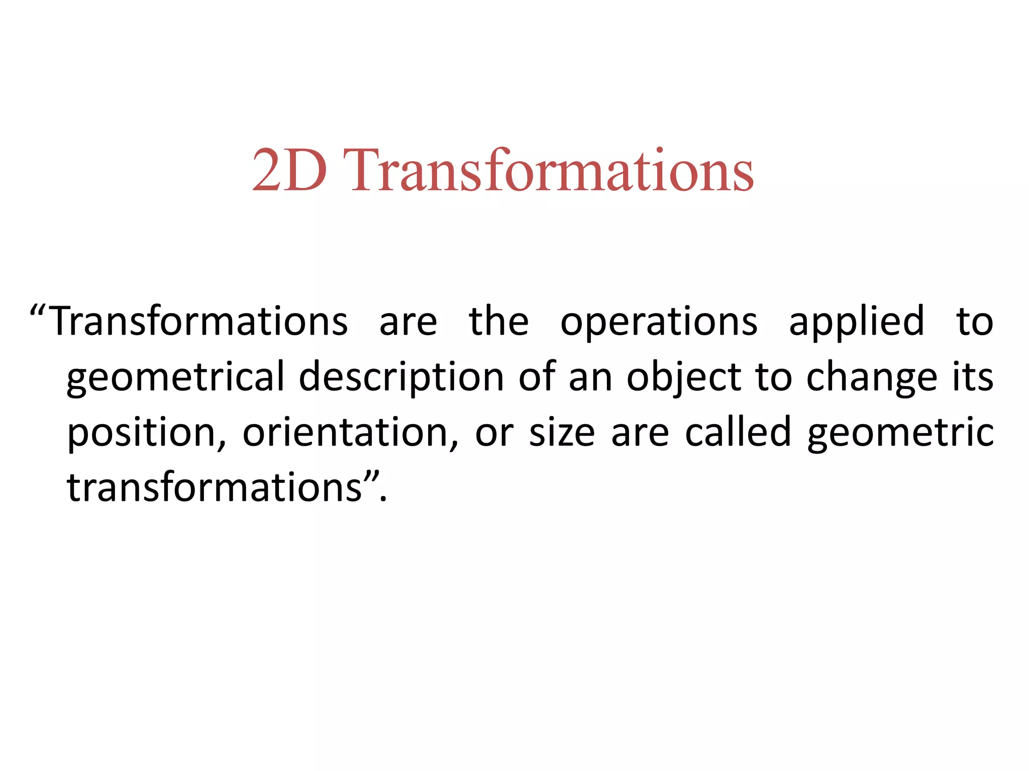 “Transformations are the operations applied to
geometrical description of an object to change its
position, orientation, or size are called geometric
transformations”.
2D Transformations
 
